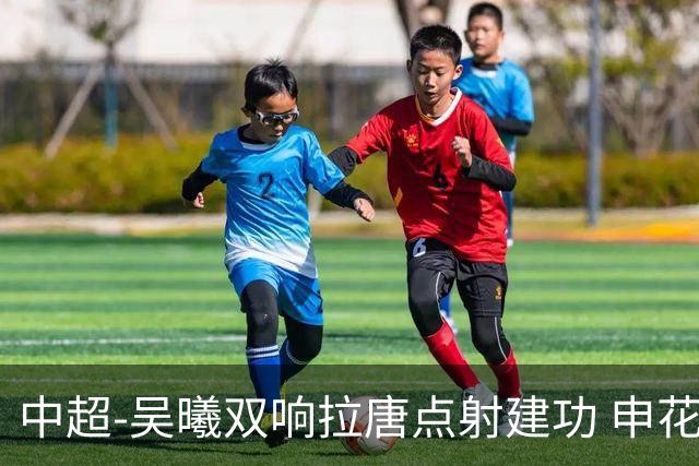 中超-吴曦双响拉唐点射建功 申花3-2浙江队迎两连胜