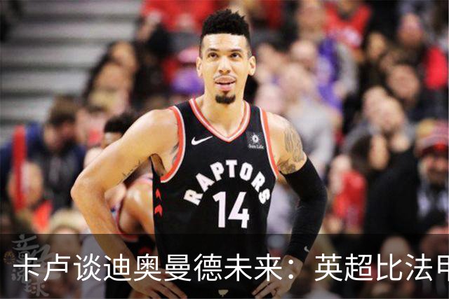 卡卢谈迪奥曼德未来：英超比法甲更锻炼人，但去巴黎能赢得一切